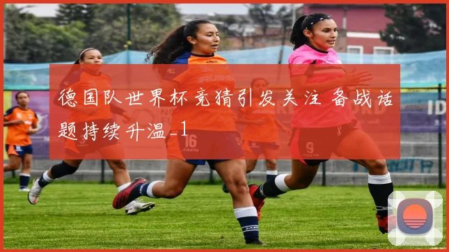 德国队世界杯竞猜引发关注 备战话题持续升温_1