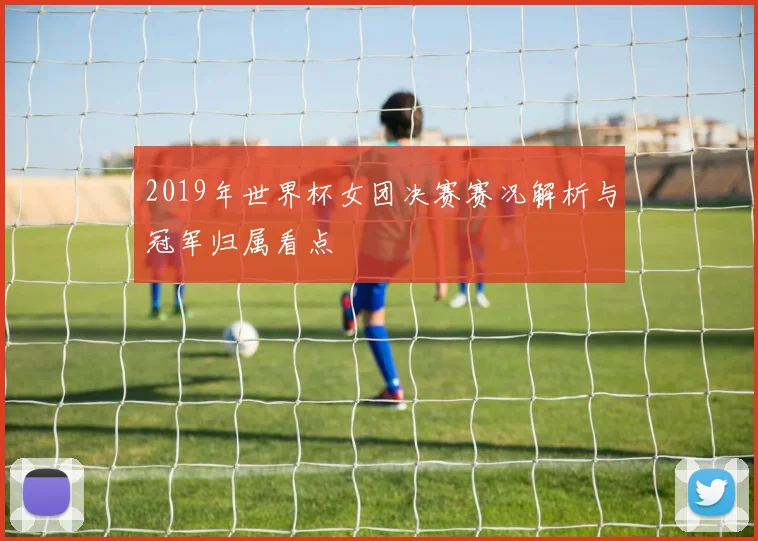 2019年世界杯女团决赛赛况解析与冠军归属看点
