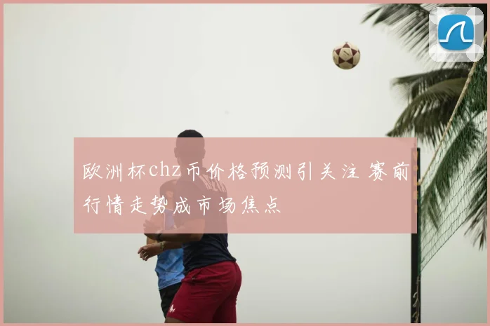 欧洲杯chz币价格预测引关注 赛前行情走势成市场焦点