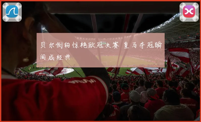 贝尔倒钩惊艳欧冠决赛 皇马夺冠瞬间成经典