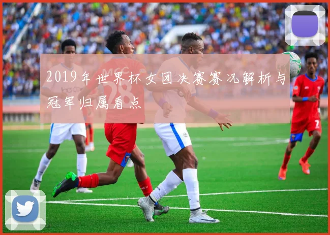 2019年世界杯女团决赛赛况解析与冠军归属看点
