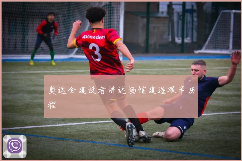 奥运会建设者讲述场馆建造艰辛历程