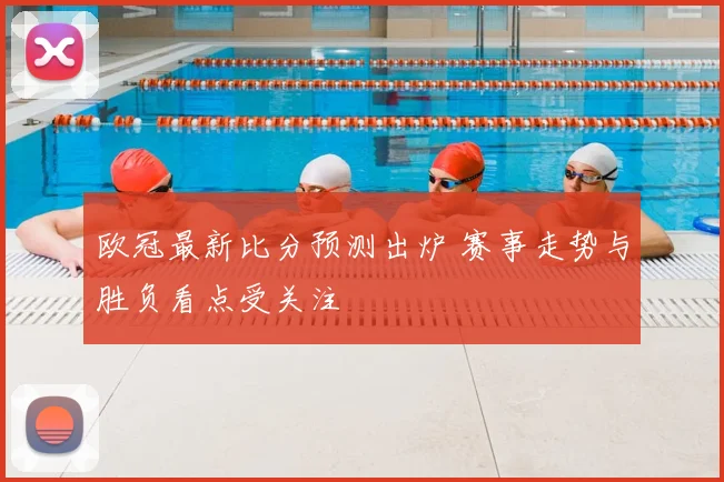 欧冠最新比分预测出炉 赛事走势与胜负看点受关注