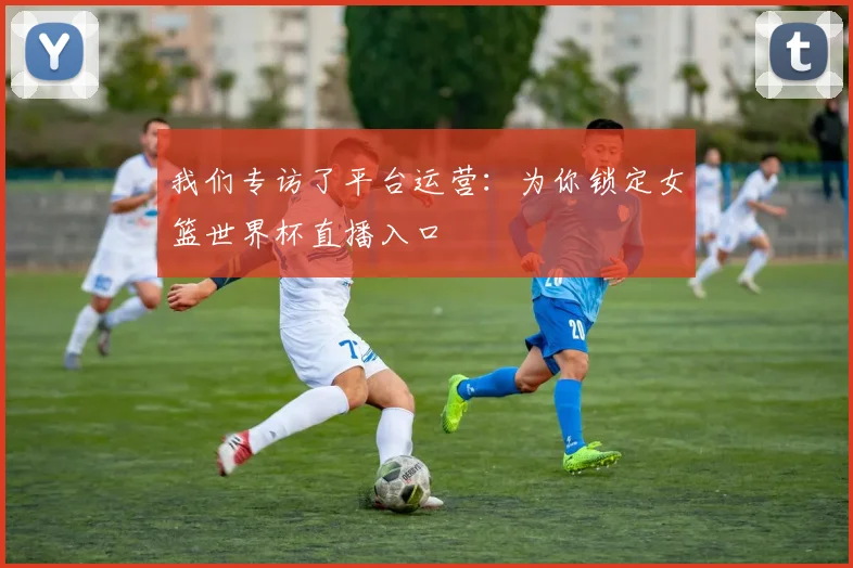 我们专访了平台运营:为你锁定女篮世界杯直播入口