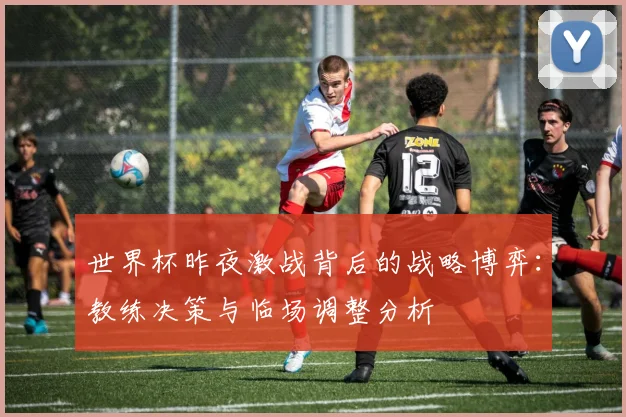 世界杯昨夜激战背后的战略博弈：教练决策与临场调整分析