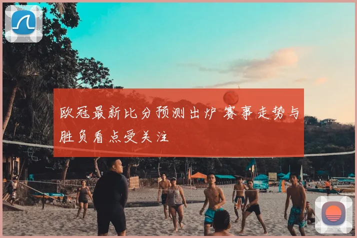 欧冠最新比分预测出炉 赛事走势与胜负看点受关注