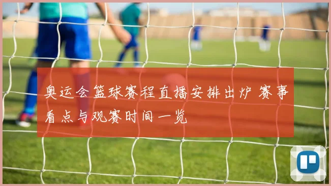 奥运会篮球赛程直播安排出炉 赛事看点与观赛时间一览
