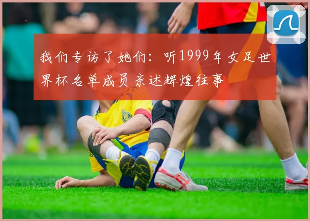 我们专访了她们:听1999年女足世界杯名单成员亲述辉煌往事