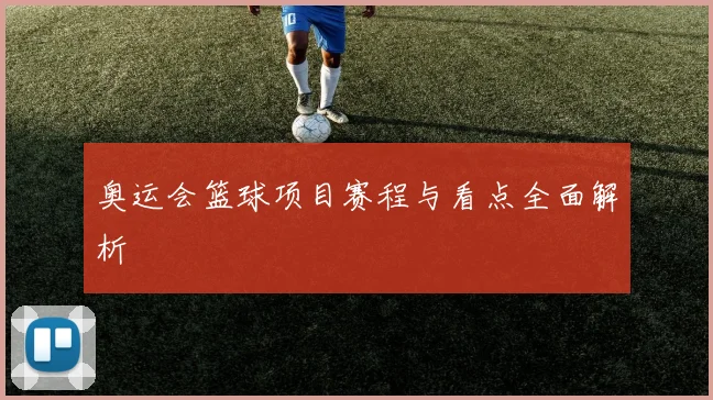 奥运会篮球项目赛程与看点全面解析