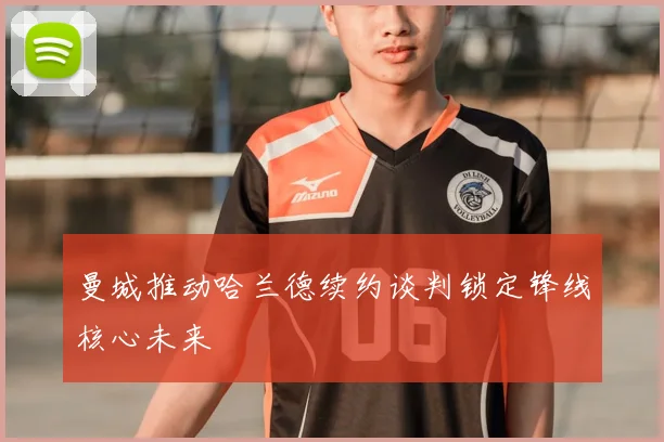 曼城推动哈兰德续约谈判锁定锋线核心未来