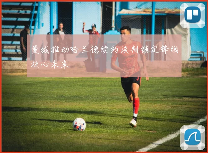 曼城推动哈兰德续约谈判锁定锋线核心未来