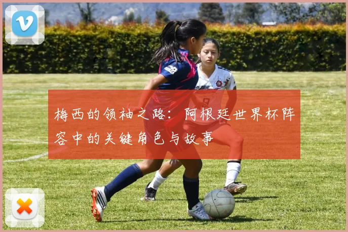 梅西的领袖之路：阿根廷世界杯阵容中的关键角色与故事