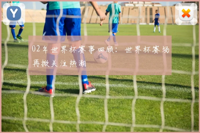 02年世界杯赛事回顾：世界杯赛场再掀关注热潮