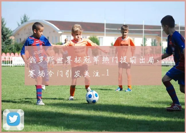 俄罗斯世界杯冠军热门提前出局，赛场冷门引发关注_1